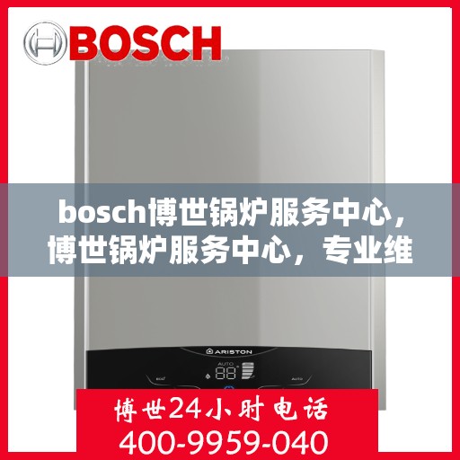 bosch博世锅炉服务中心，博世锅炉服务中心，专业维护与高效运行的保障