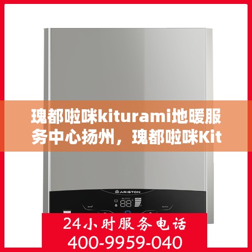 瑰都啦咪kiturami地暖服务中心扬州，瑰都啦咪Kiturami地暖服务中心在扬州，专业地暖安装与售后维修体验
