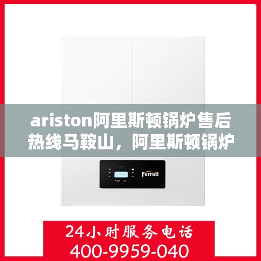 ariston阿里斯顿锅炉售后热线马鞍山，阿里斯顿锅炉马鞍山售后热线及服务一览