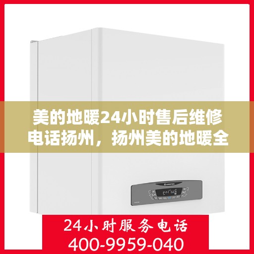 美的地暖24小时售后维修电话扬州，扬州美的地暖全天候售后维修服务热线