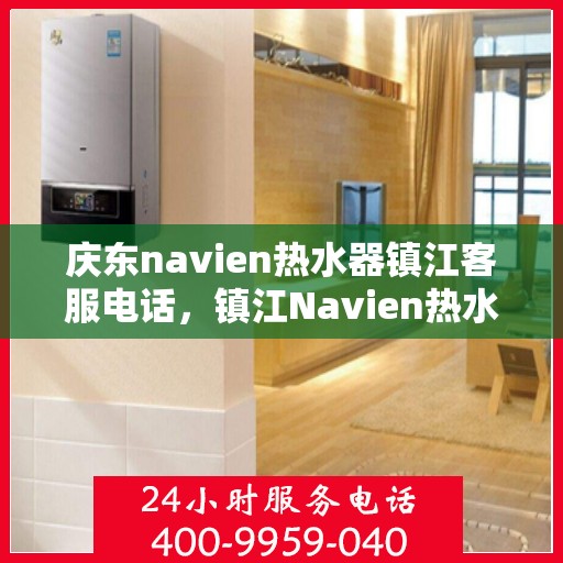 庆东navien热水器镇江客服电话，镇江Navien热水器客服热线，专业售后与技术支持一键解决您的疑问