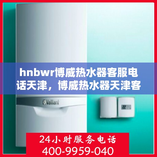 hnbwr博威热水器客服电话天津，博威热水器天津客服热线，专业解答，贴心服务