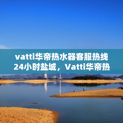 vatti华帝热水器客服热线24小时盐城，Vatti华帝热水器盐城24小时客服热线全面服务