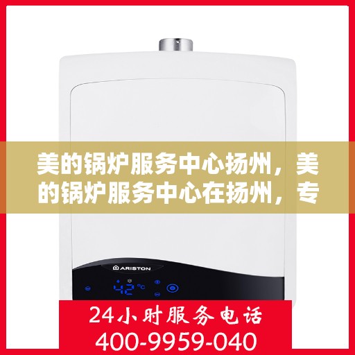 美的锅炉服务中心扬州，美的锅炉服务中心在扬州，专业维修与高效服务