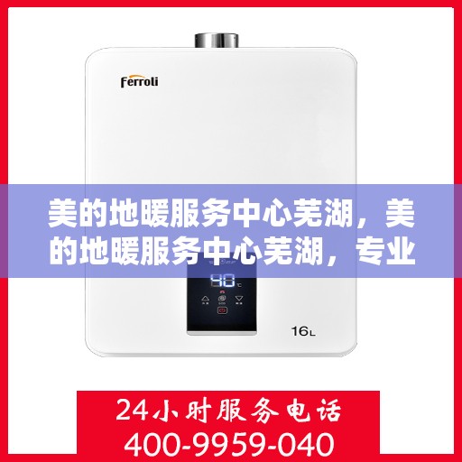 美的地暖服务中心芜湖，美的地暖服务中心芜湖，专业冷暖解决方案，一站式服务体验