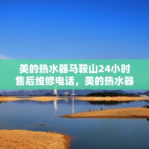 美的热水器马鞍山24小时售后维修电话，美的热水器马鞍山全天候售后维修服务热线