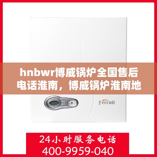 hnbwr博威锅炉全国售后电话淮南，博威锅炉淮南地区售后服务热线及专业支持