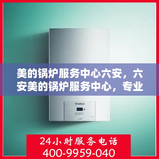 美的锅炉服务中心六安，六安美的锅炉服务中心，专业维护，让您无忧