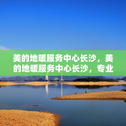 美的地暖服务中心长沙，美的地暖服务中心长沙，专业温暖，舒适家居的守护者