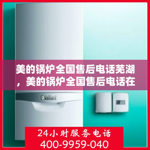美的锅炉全国售后电话芜湖，美的锅炉全国售后电话在芜湖，一站式服务，温暖您的每一刻