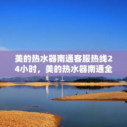 美的热水器南通客服热线24小时，美的热水器南通全天候客服热线，贴心服务随时在线