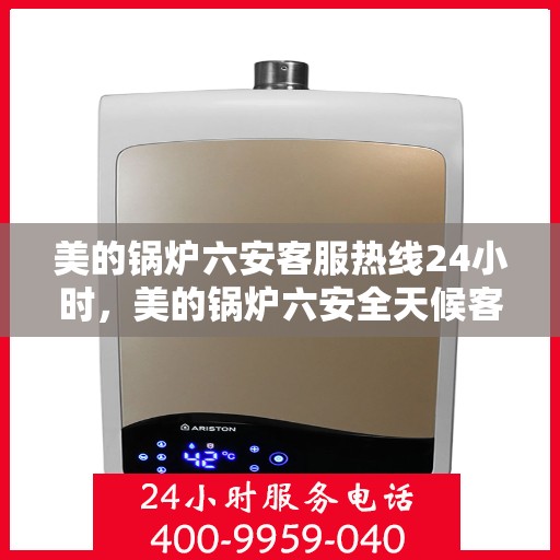 美的锅炉六安客服热线24小时，美的锅炉六安全天候客服热线，贴心服务随时在线