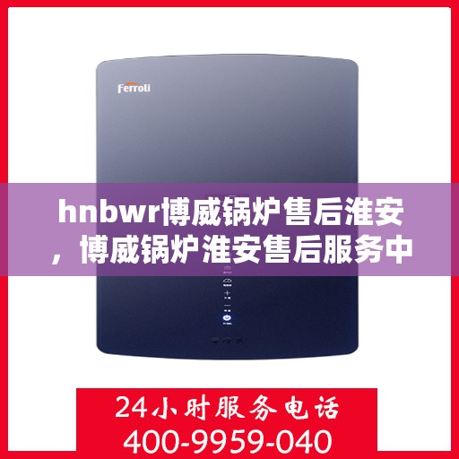 hnbwr博威锅炉售后淮安，博威锅炉淮安售后服务中心，专业维修与贴心服务