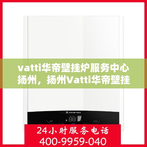 vatti华帝壁挂炉服务中心扬州，扬州Vatti华帝壁挂炉专业服务中心，高效维修与保养解决方案