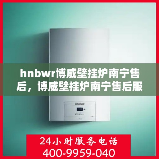 hnbwr博威壁挂炉南宁售后，博威壁挂炉南宁售后服务中心，专业维修与贴心服务