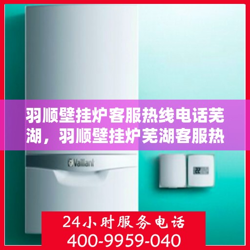 羽顺壁挂炉客服热线电话芜湖，羽顺壁挂炉芜湖客服热线电话全解析