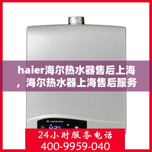 haier海尔热水器售后上海，海尔热水器上海售后服务中心，专业维修与优质服务