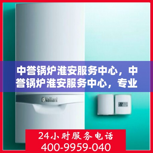 中誉锅炉淮安服务中心，中誉锅炉淮安服务中心，专业维修与优质服务并行
