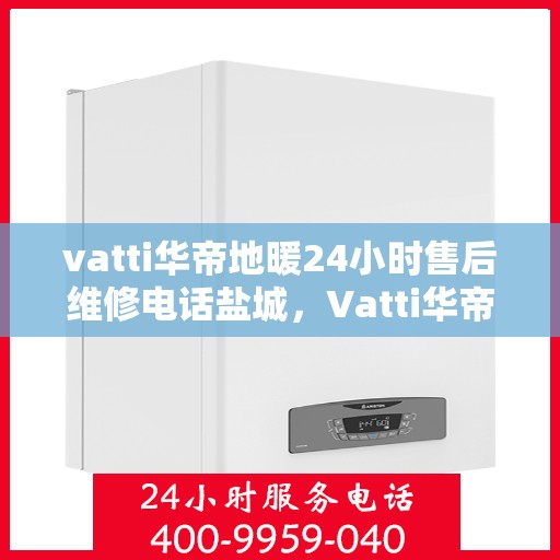 vatti华帝地暖24小时售后维修电话盐城，Vatti华帝地暖盐城售后维修电话全天候服务热线及解决方案
